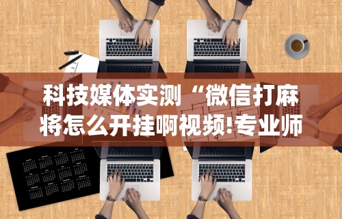 科技媒体实测“微信打麻将怎么开挂啊视频!专业师傅带你一起了解(确实有挂)