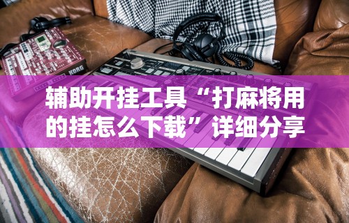 辅助开挂工具“打麻将用的挂怎么下载”详细分享装挂步骤