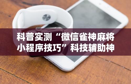 科普实测“微信雀神麻将小程序技巧	”科技辅助神器手机版教程