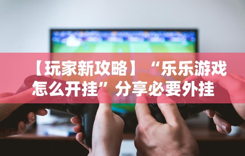 【玩家新攻略】“乐乐游戏怎么开挂”分享必要外挂教程