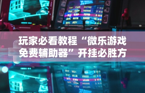 玩家必看教程“微乐游戏免费辅助器”开挂必胜方法