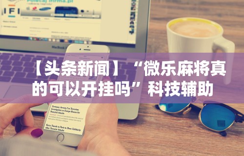 【头条新闻】“微乐麻将真的可以开挂吗”科技辅助神器手机版