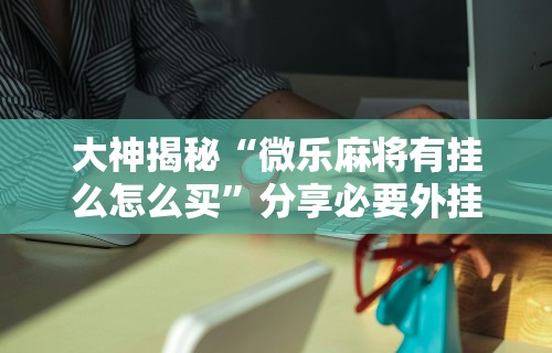 大神揭秘“微乐麻将有挂么怎么买	”分享必要外挂教程