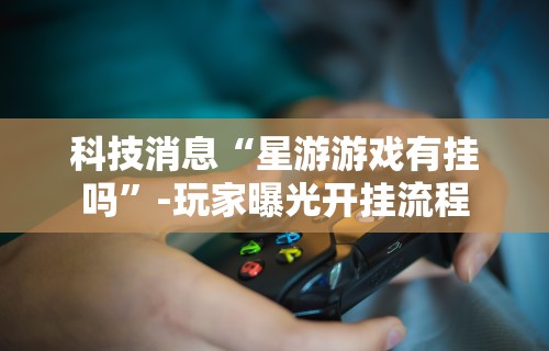 科技消息“星游游戏有挂吗”-玩家曝光开挂流程