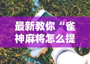 最新教你“雀神麻将怎么提高胜率”科技辅助神器手机