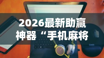 2026最新助赢神器“手机麻将有没有假的	，感觉一打，我就输”详细辅助透视