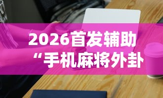 2026首发辅助“手机麻将外卦神器是真的吗	”辅助工具插件,揭秘技巧开挂